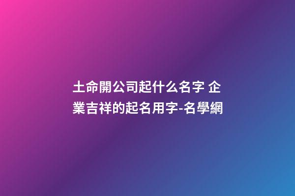 土命開公司起什么名字 企業吉祥的起名用字-名學網-第1張-公司起名-玄機派